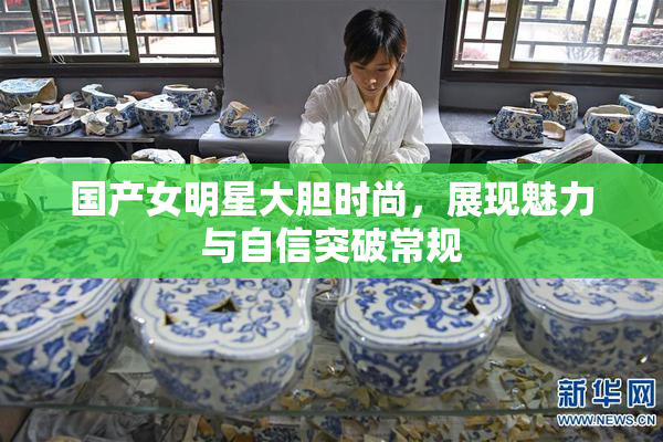 国产女明星大胆时尚，展现魅力与自信突破常规
