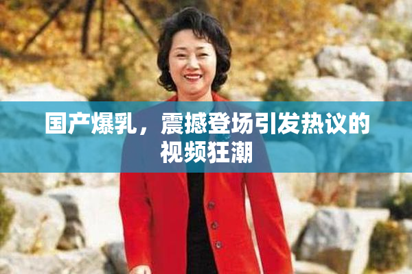 国产爆乳，震撼登场引发热议的视频狂潮