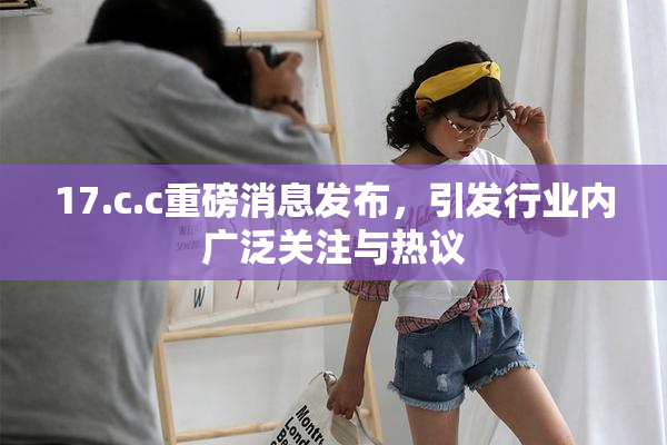 17.c.c重磅消息发布，引发行业内广泛关注与热议
