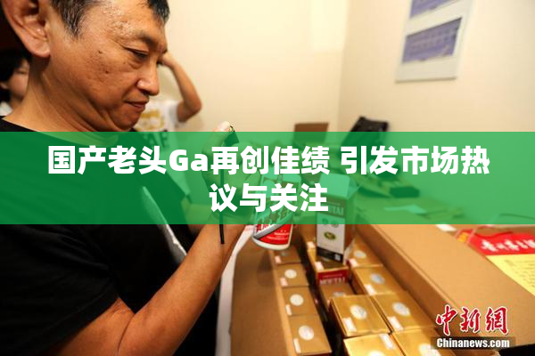 国产老头Ga再创佳绩 引发市场热议与关注