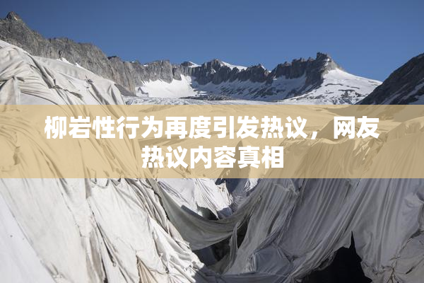 柳岩性行为再度引发热议，网友热议内容真相