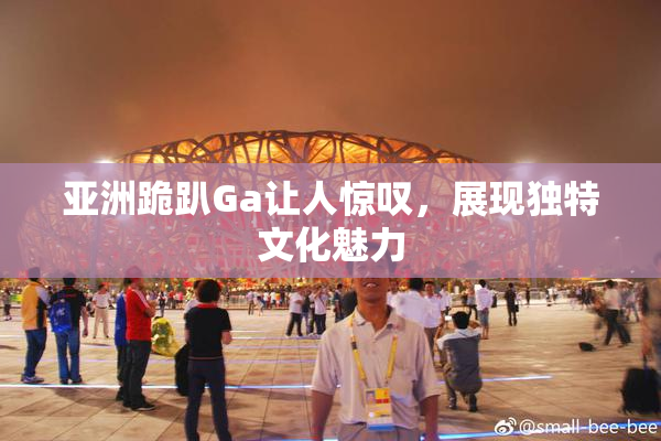 亚洲跪趴Ga让人惊叹，展现独特文化魅力