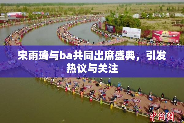 宋雨琦与ba共同出席盛典，引发热议与关注