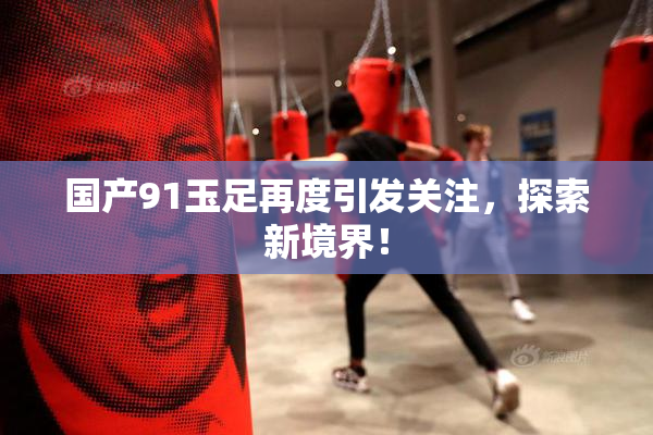 国产91玉足再度引发关注，探索新境界！