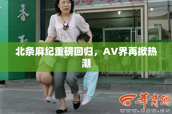 北条麻纪重磅回归，AV界再掀热潮