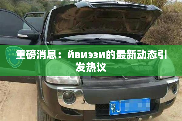 重磅消息：йвиэзи的最新动态引发热议