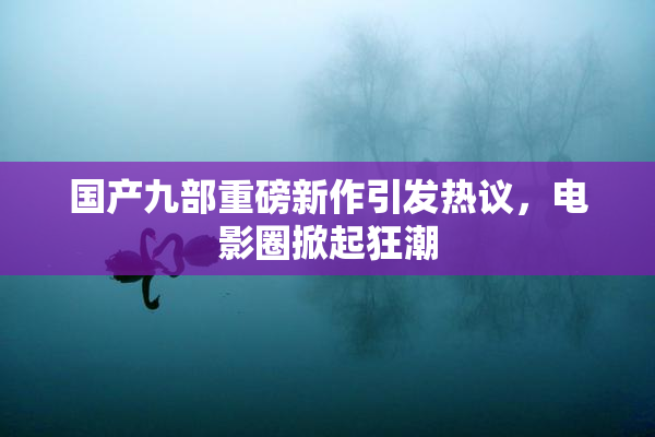 国产九部重磅新作引发热议，电影圈掀起狂潮