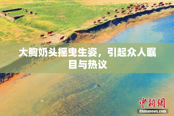 大胸奶头摇曳生姿，引起众人瞩目与热议