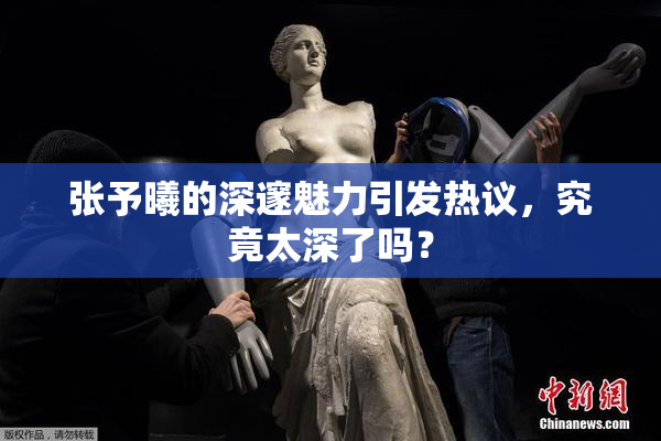 张予曦的深邃魅力引发热议，究竟太深了吗？