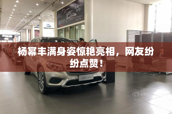 杨幂丰满身姿惊艳亮相，网友纷纷点赞！