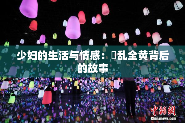 少妇的生活与情感：婬乱全黄背后的故事