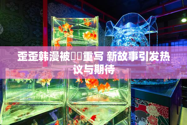 歪歪韩漫被❌‌重写 新故事引发热议与期待
