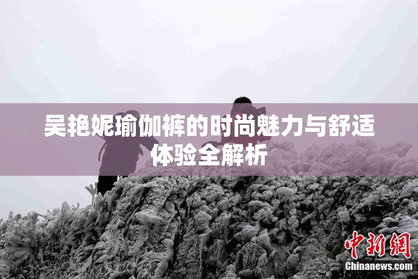 吴艳妮瑜伽裤的时尚魅力与舒适体验全解析