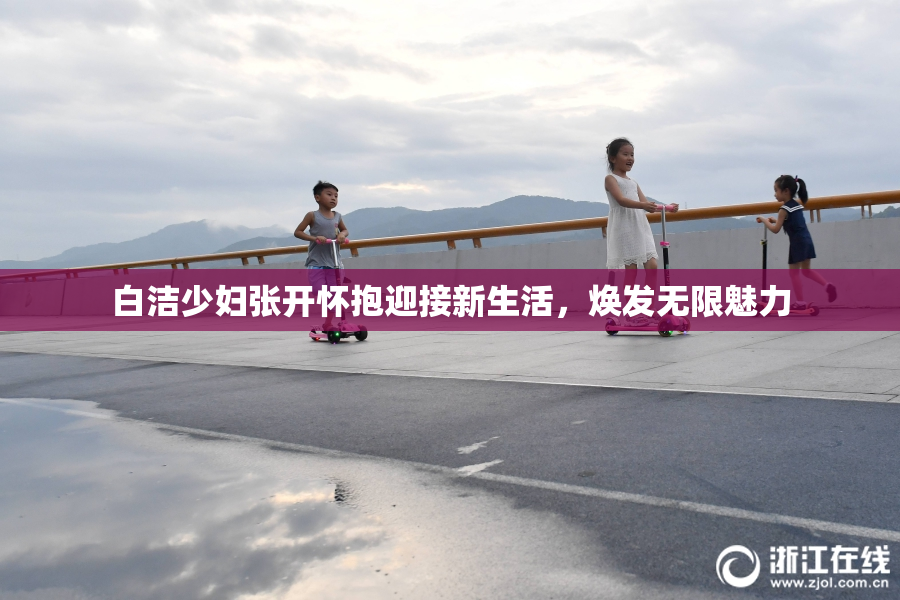 白洁少妇张开怀抱迎接新生活，焕发无限魅力