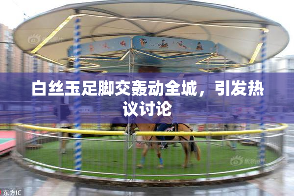 白丝玉足脚交轰动全城，引发热议讨论