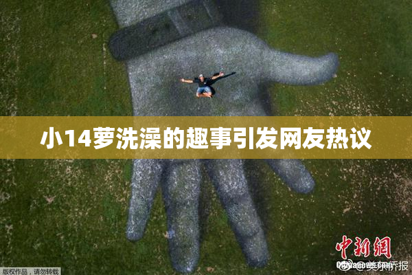 小14萝洗澡的趣事引发网友热议