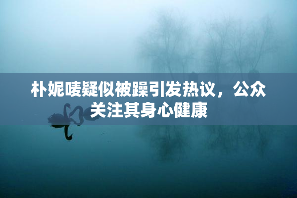 朴妮唛疑似被躁引发热议，公众关注其身心健康