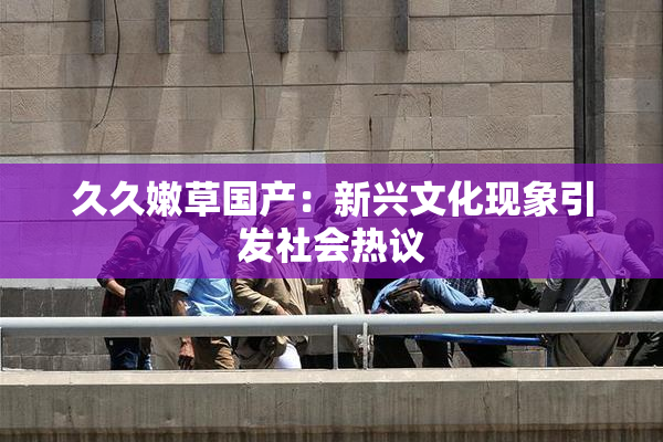 久久嫩草国产：新兴文化现象引发社会热议