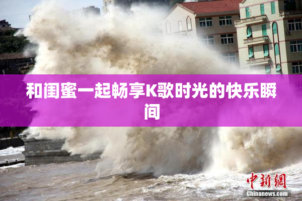 和闺蜜一起畅享K歌时光的快乐瞬间