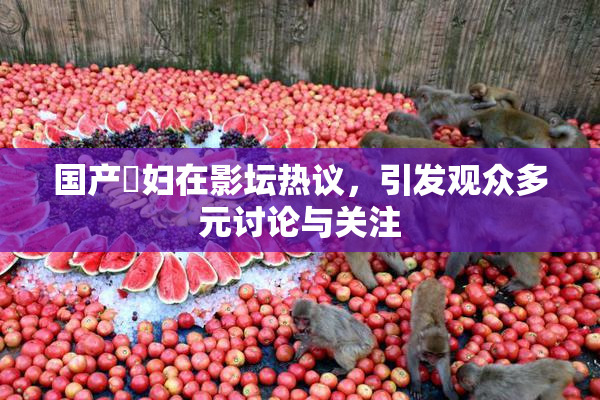 国产婬妇在影坛热议，引发观众多元讨论与关注