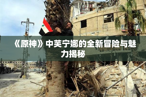 《原神》中芙宁娜的全新冒险与魅力揭秘