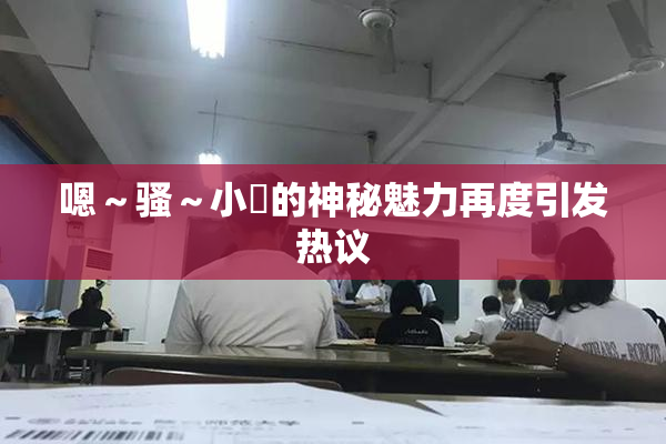 嗯～骚～小婬的神秘魅力再度引发热议