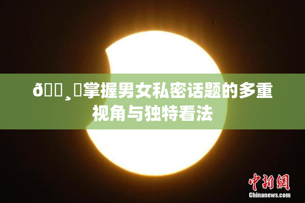 🌸‌掌握男女私密话题的多重视角与独特看法
