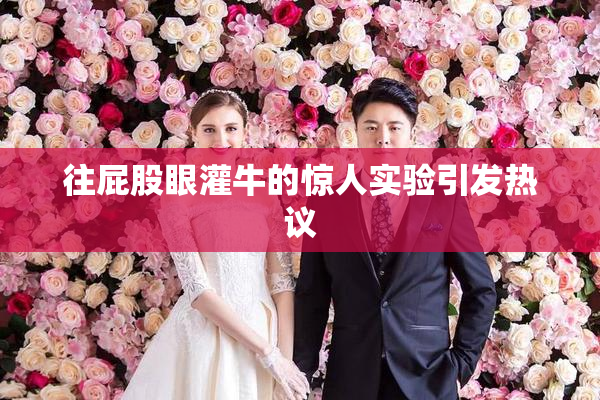 往屁股眼灌牛的惊人实验引发热议