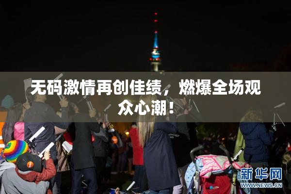 无码激情再创佳绩，燃爆全场观众心潮！