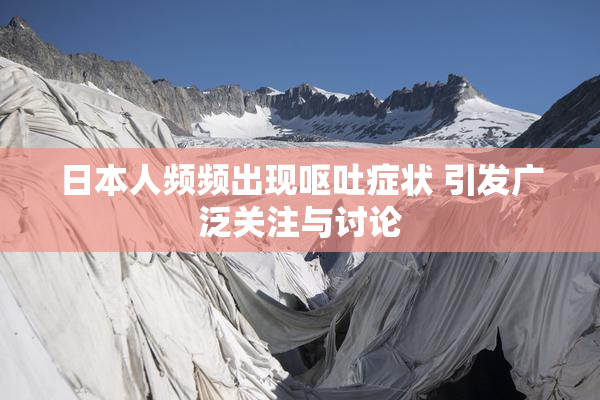 日本人频频出现呕吐症状 引发广泛关注与讨论