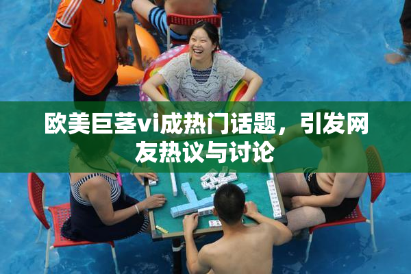 欧美巨茎vi成热门话题，引发网友热议与讨论