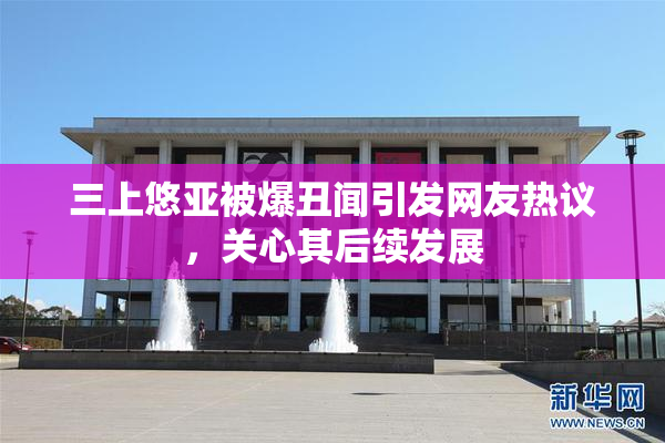 三上悠亚被爆丑闻引发网友热议，关心其后续发展
