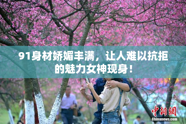 91身材娇媚丰满，让人难以抗拒的魅力女神现身！