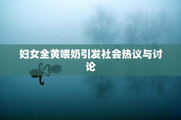 妇女全黄喂奶引发社会热议与讨论