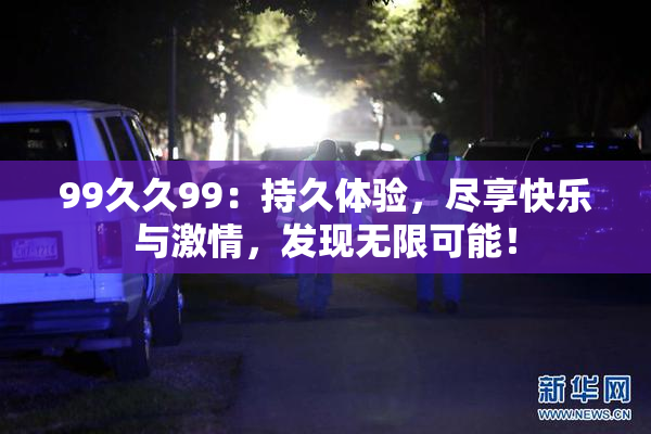 99久久99：持久体验，尽享快乐与激情，发现无限可能！
