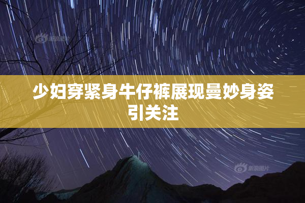 少妇穿紧身牛仔裤展现曼妙身姿引关注