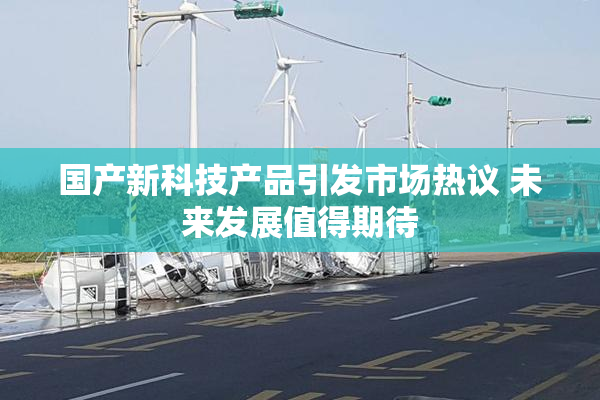 国产新科技产品引发市场热议 未来发展值得期待