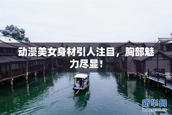 动漫美女身材引人注目，胸部魅力尽显！