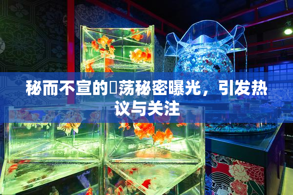 秘而不宣的婬荡秘密曝光，引发热议与关注