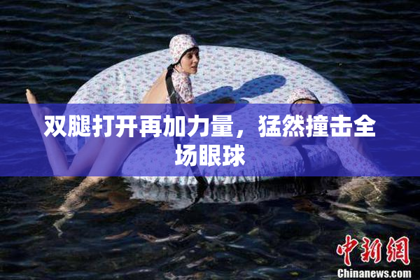 双腿打开再加力量，猛然撞击全场眼球