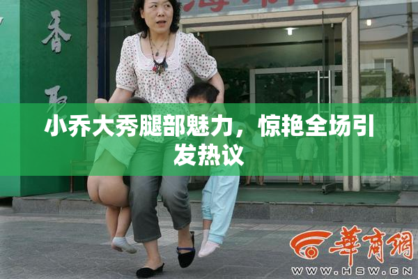 小乔大秀腿部魅力，惊艳全场引发热议