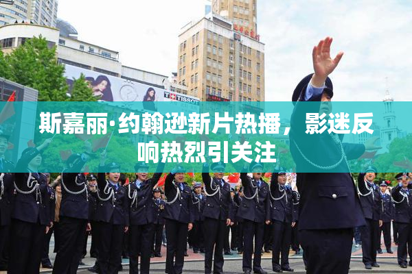 斯嘉丽·约翰逊新片热播，影迷反响热烈引关注