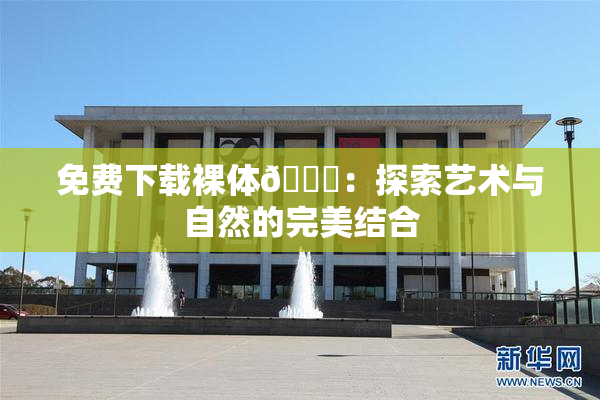 免费下载裸体🔞：探索艺术与自然的完美结合