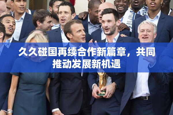 久久碰国再续合作新篇章，共同推动发展新机遇