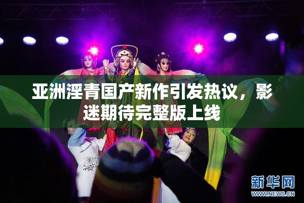 亚洲淫青国产新作引发热议，影迷期待完整版上线