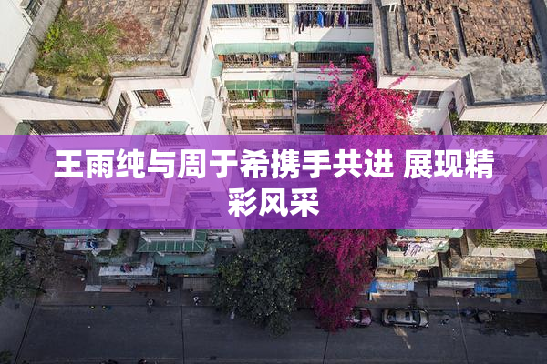 王雨纯与周于希携手共进 展现精彩风采