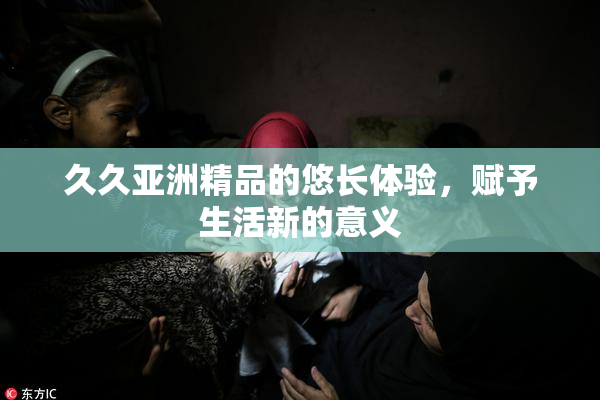 久久亚洲精品的悠长体验，赋予生活新的意义