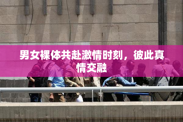 男女裸体共赴激情时刻，彼此真情交融
