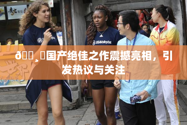 🌸‌国产绝佳之作震撼亮相，引发热议与关注