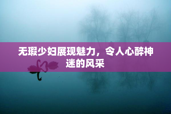 无瑕少妇展现魅力，令人心醉神迷的风采